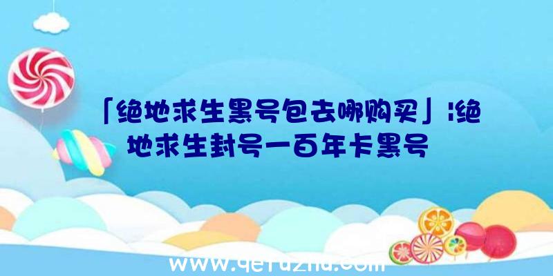 「绝地求生黑号包去哪购买」|绝地求生封号一百年卡黑号